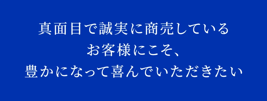 真面目で誠実に商売している
お客様にこそ、
豊かになって喜んでいただきたい