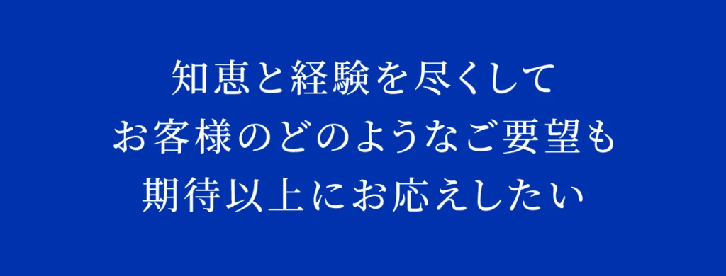 知恵と経験を尽くして
お客様のどのようなご要望も
期待以上にお応えしたい